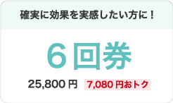 確実に効果を実感したい方に!6回券25,800円(7,080円おトク)